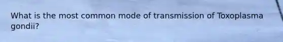 What is the most common mode of transmission of Toxoplasma gondii?