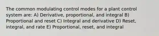 The common modulating control modes for a plant control system are: A) Derivative, proportional, and integral B) Proportional and reset C) Integral and derivative D) Reset, integral, and rate E) Proportional, reset, and integral