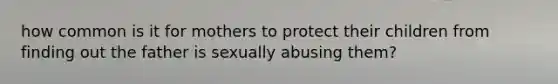 how common is it for mothers to protect their children from finding out the father is sexually abusing them?