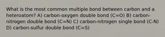 What is the most common multiple bond between carbon and a heteroatom? A) carbon-oxygen double bond (C=O) B) carbon-nitrogen double bond (C=N) C) carbon-nitrogen single bond (C-N) D) carbon-sulfur double bond (C=S)