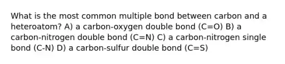 What is the most common multiple bond between carbon and a heteroatom? A) a carbon-oxygen double bond (C=O) B) a carbon-nitrogen double bond (C=N) C) a carbon-nitrogen single bond (C-N) D) a carbon-sulfur double bond (C=S)