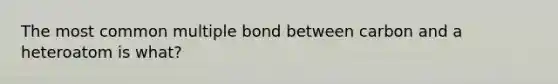 The most common multiple bond between carbon and a heteroatom is what?