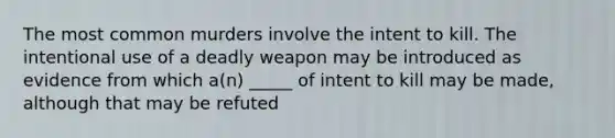 The most common murders involve the intent to kill. The intentional use of a deadly weapon may be introduced as evidence from which a(n) _____ of intent to kill may be made, although that may be refuted