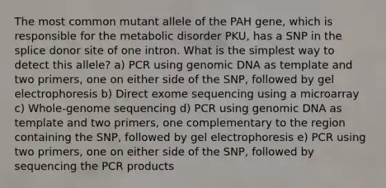 The most common mutant allele of the PAH gene, which is responsible for the metabolic disorder PKU, has a SNP in the splice donor site of one intron. What is the simplest way to detect this allele? a) PCR using genomic DNA as template and two primers, one on either side of the SNP, followed by gel electrophoresis b) Direct exome sequencing using a microarray c) Whole-genome sequencing d) PCR using genomic DNA as template and two primers, one complementary to the region containing the SNP, followed by gel electrophoresis e) PCR using two primers, one on either side of the SNP, followed by sequencing the PCR products