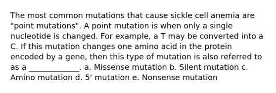 The most common mutations that cause sickle cell anemia are "point mutations". A point mutation is when only a single nucleotide is changed. For example, a T may be converted into a C. If this mutation changes one amino acid in the protein encoded by a gene, then this type of mutation is also referred to as a _____________. a. Missense mutation b. Silent mutation c. Amino mutation d. 5' mutation e. Nonsense mutation