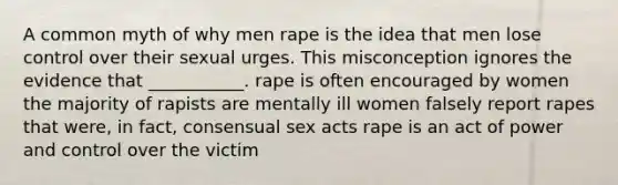 A common myth of why men rape is the idea that men lose control over their sexual urges. This misconception ignores the evidence that ___________. rape is often encouraged by women the majority of rapists are mentally ill women falsely report rapes that were, in fact, consensual sex acts rape is an act of power and control over the victim