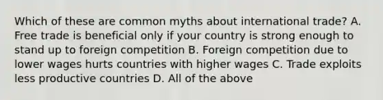 Which of these are common myths about international trade? A. Free trade is beneficial only if your country is strong enough to stand up to foreign competition B. Foreign competition due to lower wages hurts countries with higher wages C. Trade exploits less productive countries D. All of the above