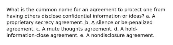 What is the common name for an agreement to protect one from having others disclose confidential information or ideas? a. A proprietary secrecy agreement. b. A silence or be-penalized agreement. c. A mute thoughts agreement. d. A hold-information-close agreement. e. A nondisclosure agreement.