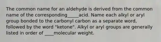 The common name for an aldehyde is derived from the common name of the corresponding_____acid. Name each alkyl or aryl group bonded to the carbonyl carbon as a separate word, followed by the word "ketone". Alkyl or aryl groups are generally listed in order of ____molecular weight.