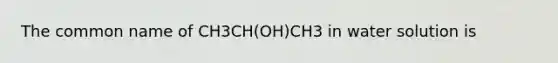 The common name of CH3CH(OH)CH3 in water solution is