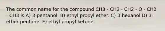 The common name for the compound CH3 - CH2 - CH2 - O - CH2 - CH3 is A) 3-pentanol. B) ethyl propyl ether. C) 3-hexanol D) 3-ether pentane. E) ethyl propyl ketone