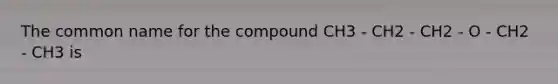 The common name for the compound CH3 - CH2 - CH2 - O - CH2 - CH3 is