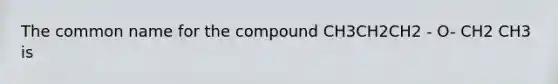 The common name for the compound CH3CH2CH2 - O- CH2 CH3 is