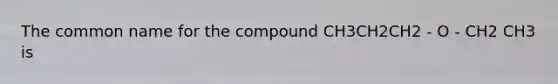 The common name for the compound CH3CH2CH2 - O - CH2 CH3 is