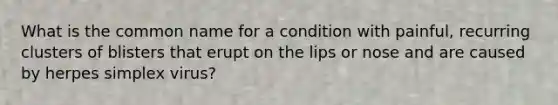 What is the common name for a condition with painful, recurring clusters of blisters that erupt on the lips or nose and are caused by herpes simplex virus?