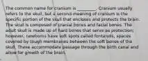 The common name for cranium is _________. Cranium usually refers to the skull, but a second meaning of cranium is the specific portion of the skull that encloses and protects the brain. The skull is composed of cranial bones and facial bones. The adult skull is made up of hard bones that serve as protection; however, newborns have soft spots called fontanels, spaces covered by tough membranes between the soft bones of the skull. These accommodate passage through the birth canal and allow for growth of the brain.