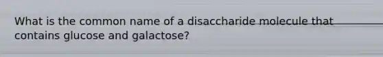 What is the common name of a disaccharide molecule that contains glucose and galactose?