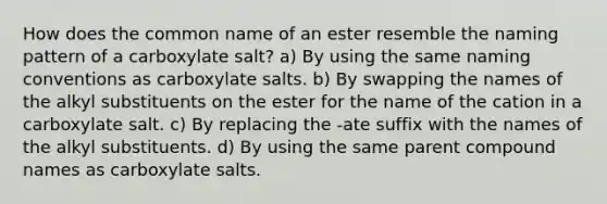 How does the common name of an ester resemble the naming pattern of a carboxylate salt? a) By using the same naming conventions as carboxylate salts. b) By swapping the names of the alkyl substituents on the ester for the name of the cation in a carboxylate salt. c) By replacing the -ate suffix with the names of the alkyl substituents. d) By using the same parent compound names as carboxylate salts.