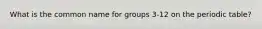 What is the common name for groups 3-12 on the periodic table?