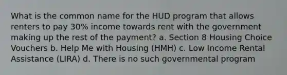 What is the common name for the HUD program that allows renters to pay 30% income towards rent with the government making up the rest of the payment? a. Section 8 Housing Choice Vouchers b. Help Me with Housing (HMH) c. Low Income Rental Assistance (LIRA) d. There is no such governmental program