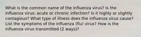 What is the common name of the influenza virus? Is the influenza virus: acute or chronic infection? Is it highly or slightly contagious? What type of illness does the influenza virus cause? List the symptoms of the influenza (flu) virus? How is the influenza virus transmitted (2 ways)?