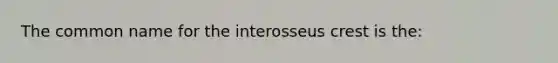 The common name for the interosseus crest is the: