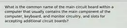 What is the common name of the main circuit board within a computer that usually contains the main component of the computer, keyboard, and monitor circuitry, and slots for accepting additional circuit boards?