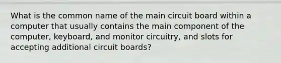 What is the common name of the main circuit board within a computer that usually contains the main component of the computer, keyboard, and monitor circuitry, and slots for accepting additional circuit boards?