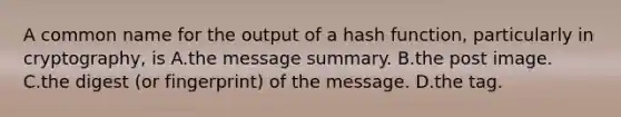 A common name for the output of a hash function, particularly in cryptography, is A.the message summary. B.the post image. C.the digest (or fingerprint) of the message. D.the tag.