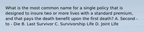 What is the most common name for a single policy that is designed to insure two or more lives with a standard premium, and that pays the death benefit upon the first death? A. Second - to - Die B. Last Survivor C. Survivorship Life D. Joint Life