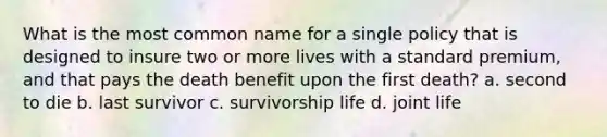 What is the most common name for a single policy that is designed to insure two or more lives with a standard premium, and that pays the death benefit upon the first death? a. second to die b. last survivor c. survivorship life d. joint life