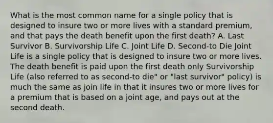 What is the most common name for a single policy that is designed to insure two or more lives with a standard premium, and that pays the death benefit upon the first death? A. Last Survivor B. Survivorship Life C. Joint Life D. Second-to Die Joint Life is a single policy that is designed to insure two or more lives. The death benefit is paid upon the first death only Survivorship Life (also referred to as second-to die" or "last survivor" policy) is much the same as join life in that it insures two or more lives for a premium that is based on a joint age, and pays out at the second death.