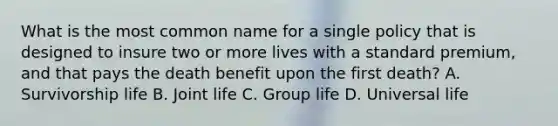 What is the most common name for a single policy that is designed to insure two or more lives with a standard premium, and that pays the death benefit upon the first death? A. Survivorship life B. Joint life C. Group life D. Universal life