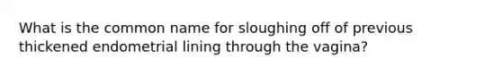 What is the common name for sloughing off of previous thickened endometrial lining through the vagina?