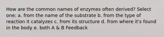 How are the common names of enzymes often derived? Select one: a. from the name of the substrate b. from the type of reaction it catalyzes c. from its structure d. from where it's found in the body e. both A & B Feedback