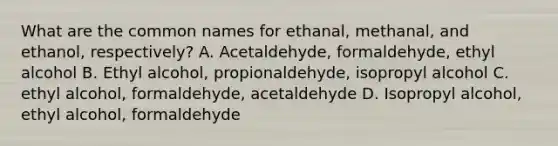 What are the common names for ethanal, methanal, and ethanol, respectively? A. Acetaldehyde, formaldehyde, ethyl alcohol B. Ethyl alcohol, propionaldehyde, isopropyl alcohol C. ethyl alcohol, formaldehyde, acetaldehyde D. Isopropyl alcohol, ethyl alcohol, formaldehyde