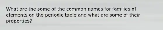 What are the some of the common names for families of elements on <a href='https://www.questionai.com/knowledge/kIrBULvFQz-the-periodic-table' class='anchor-knowledge'>the periodic table</a> and what are some of their properties?