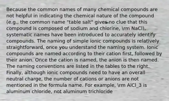 Because the common names of many chemical compounds are not helpful in indicating the chemical nature of the compound (e.g., the common name "table salt" gives no clue that this compound is composed of sodium and chlorine, rm NaCl), systematic names have been introduced to accurately identify compounds. The naming of simple ionic compounds is relatively straightforward, once you understand the naming system. Ionic compounds are named according to their cation first, followed by their anion. Once the cation is named, the anion is then named. The naming conventions are listed in the tables to the right. Finally, although ionic compounds need to have an overall neutral charge, the number of cations or anions are not mentioned in the formula name. For example, rm AlCl_3 is aluminum chloride, not aluminum trichloride