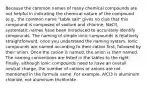 Because the common names of many chemical compounds are not helpful in indicating the chemical nature of the compound (e.g., the common name "table salt" gives no clue that this compound is composed of sodium and chlorine, NaCl), systematic names have been introduced to accurately identify compounds. The naming of simple ionic compounds is relatively straightforward, once you understand the naming system. Ionic compounds are named according to their cation first, followed by their anion. Once the cation is named, the anion is then named. The naming conventions are listed in the tables to the right. Finally, although ionic compounds need to have an overall neutral charge, the number of cations or anions are not mentioned in the formula name. For example, AlCl3 is aluminum chloride, not aluminum trichloride.