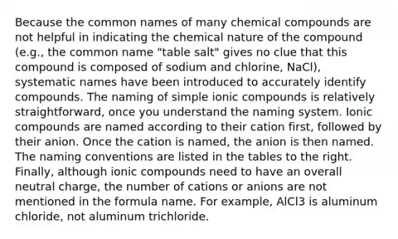 Because the common names of many chemical compounds are not helpful in indicating the chemical nature of the compound (e.g., the common name "table salt" gives no clue that this compound is composed of sodium and chlorine, NaCl), systematic names have been introduced to accurately identify compounds. The naming of simple ionic compounds is relatively straightforward, once you understand the naming system. Ionic compounds are named according to their cation first, followed by their anion. Once the cation is named, the anion is then named. The naming conventions are listed in the tables to the right. Finally, although ionic compounds need to have an overall neutral charge, the number of cations or anions are not mentioned in the formula name. For example, AlCl3 is aluminum chloride, not aluminum trichloride.