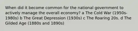 When did it become common for the national government to actively manage the overall economy? a The Cold War (1950s-1980s) b The Great Depression (1930s) c The Roaring 20s. d The Gilded Age (1880s and 1890s)