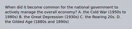 When did it become common for the national government to actively manage the overall economy? A. the Cold War (1950s to 1980s) B. the Great Depression (1930s) C. the Roaring 20s. D. the Gilded Age (1880s and 1890s)