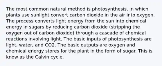 The most common natural method is photosynthesis, in which plants use sunlight convert carbon dioxide in the air into oxygen. The process converts light energy from the sun into chemical energy in sugars by reducing carbon dioxide (stripping the oxygen out of carbon dioxide) through a cascade of chemical reactions involving light. The basic inputs of photosynthesis are light, water, and CO2. The basic outputs are oxygen and chemical energy stores for the plant in the form of sugar. This is know as the Calvin cycle.