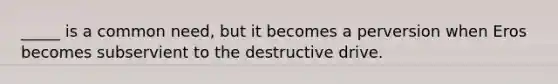 _____ is a common need, but it becomes a perversion when Eros becomes subservient to the destructive drive.