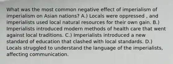 What was the most common negative effect of imperialism of imperialism on Asian nations? A.) Locals were oppressed , and imperialists used local natural resources for their own gain. B.) Imperialists introduced modern methods of health care that went against local traditions. C.) Imperialists introduced a new standard of education that clashed with local standards. D.) Locals struggled to understand the language of the imperialists, affecting communication.