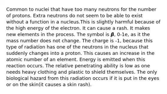 Common to nuclei that have too many neutrons for the number of protons. Extra neutrons do not seem to be able to exist without a function in a nucleus.This is slightly harmful because of the high energy of the electron. It can cause a rash. It makes new elements in the process. The symbol is 𝞫, 0-1e, as it the mass number does not change. The charge is -1, because this type of radiation has one of the neutrons in the nucleus that suddenly changes into a proton. This causes an increase in the atomic number of an element. Energy is emitted when this reaction occurs. The relative penetrating ability is low as one needs heavy clothing and plastic to shield themselves. The only biological hazard from this radiation occurs if it is put in the eyes or on the skin(it causes a skin rash).