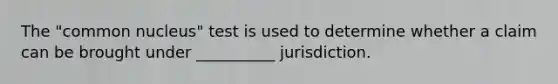 The "common nucleus" test is used to determine whether a claim can be brought under __________ jurisdiction.