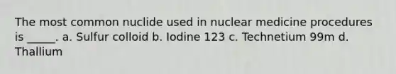 The most common nuclide used in nuclear medicine procedures is _____. a. Sulfur colloid b. Iodine 123 c. Technetium 99m d. Thallium