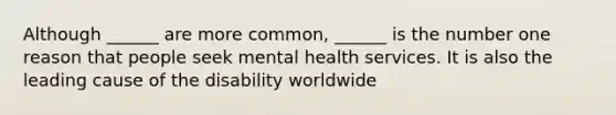 Although ______ are more common, ______ is the number one reason that people seek mental health services. It is also the leading cause of the disability worldwide