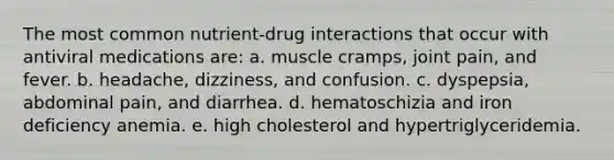 The most common nutrient-drug interactions that occur with antiviral medications are:​ a. ​muscle cramps, joint pain, and fever. b. ​headache, dizziness, and confusion. c. ​dyspepsia, abdominal pain, and diarrhea. d. ​hematoschizia and iron deficiency anemia. e. ​high cholesterol and hypertriglyceridemia.